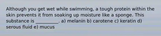 Although you get wet while swimming, a tough protein within the skin prevents it from soaking up moisture like a sponge. This substance is __________. a) melanin b) carotene c) keratin d) serous fluid e) mucus