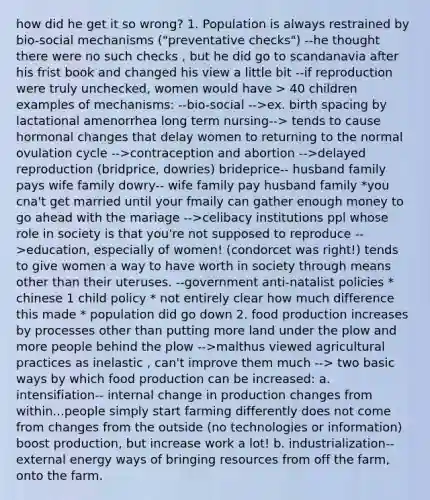 how did he get it so wrong? 1. Population is always restrained by bio-social mechanisms ("preventative checks") --he thought there were no such checks , but he did go to scandanavia after his frist book and changed his view a little bit --if reproduction were truly unchecked, women would have > 40 children examples of mechanisms: --bio-social -->ex. birth spacing by lactational amenorrhea long term nursing--> tends to cause hormonal changes that delay women to returning to the normal ovulation cycle -->contraception and abortion -->delayed reproduction (bridprice, dowries) brideprice-- husband family pays wife family dowry-- wife family pay husband family *you cna't get married until your fmaily can gather enough money to go ahead with the mariage -->celibacy institutions ppl whose role in society is that you're not supposed to reproduce -->education, especially of women! (condorcet was right!) tends to give women a way to have worth in society through means other than their uteruses. --government anti-natalist policies * chinese 1 child policy * not entirely clear how much difference this made * population did go down 2. food production increases by processes other than putting more land under the plow and more people behind the plow -->malthus viewed agricultural practices as inelastic , can't improve them much --> two basic ways by which food production can be increased: a. intensifiation-- internal change in production changes from within...people simply start farming differently does not come from changes from the outside (no technologies or information) boost production, but increase work a lot! b. industrialization-- external energy ways of bringing resources from off the farm, onto the farm.