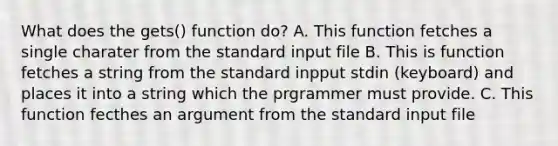 What does the gets() function do? A. This function fetches a single charater from the standard input file B. This is function fetches a string from the standard inpput stdin (keyboard) and places it into a string which the prgrammer must provide. C. This function fecthes an argument from the standard input file