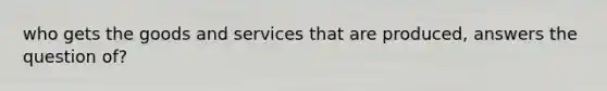 who gets the goods and services that are produced, answers the question of?