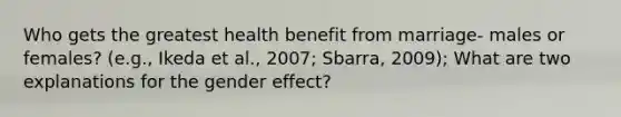 Who gets the greatest health benefit from marriage- males or females? (e.g., Ikeda et al., 2007; Sbarra, 2009); What are two explanations for the gender effect?