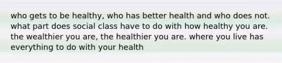 who gets to be healthy, who has better health and who does not. what part does social class have to do with how healthy you are. the wealthier you are, the healthier you are. where you live has everything to do with your health