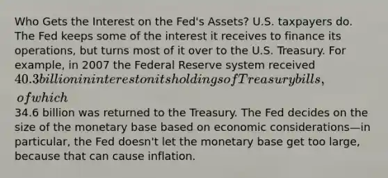 Who Gets the Interest on the Fed's Assets? U.S. taxpayers do. The Fed keeps some of the interest it receives to finance its operations, but turns most of it over to the U.S. Treasury. For example, in 2007 the Federal Reserve system received 40.3 billion in interest on its holdings of Treasury bills, of which34.6 billion was returned to the Treasury. The Fed decides on the size of the monetary base based on economic considerations—in particular, the Fed doesn't let the monetary base get too large, because that can cause inflation.