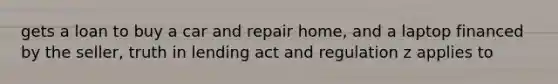 gets a loan to buy a car and repair home, and a laptop financed by the seller, truth in lending act and regulation z applies to