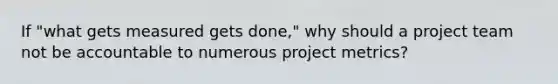 If "what gets measured gets done," why should a project team not be accountable to numerous project metrics?