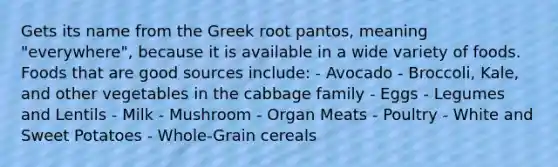 Gets its name from the Greek root pantos, meaning "everywhere", because it is available in a wide variety of foods. Foods that are good sources include: - Avocado - Broccoli, Kale, and other vegetables in the cabbage family - Eggs - Legumes and Lentils - Milk - Mushroom - Organ Meats - Poultry - White and Sweet Potatoes - Whole-Grain cereals