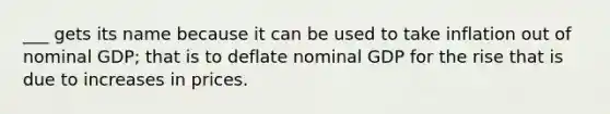 ___ gets its name because it can be used to take inflation out of nominal GDP; that is to deflate nominal GDP for the rise that is due to increases in prices.