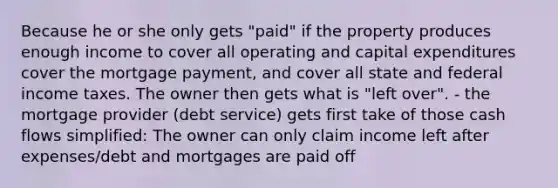 Because he or she only gets "paid" if the property produces enough income to cover all operating and capital expenditures cover the mortgage payment, and cover all state and federal income taxes. The owner then gets what is "left over". - the mortgage provider (debt service) gets first take of those cash flows simplified: The owner can only claim income left after expenses/debt and mortgages are paid off