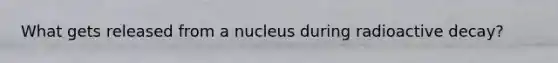 What gets released from a nucleus during radioactive decay?