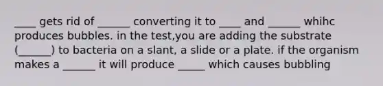 ____ gets rid of ______ converting it to ____ and ______ whihc produces bubbles. in the test,you are adding the substrate (______) to bacteria on a slant, a slide or a plate. if the organism makes a ______ it will produce _____ which causes bubbling