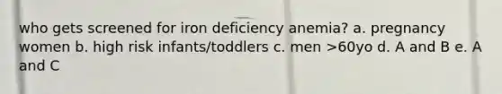 who gets screened for iron deficiency anemia? a. pregnancy women b. high risk infants/toddlers c. men >60yo d. A and B e. A and C