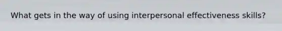 What gets in the way of using interpersonal effectiveness skills?