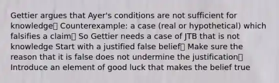 Gettier argues that Ayer's conditions are not sufficient for knowledge Counterexample: a case (real or hypothetical) which falsifies a claim So Gettier needs a case of JTB that is not knowledge Start with a justified false belief Make sure the reason that it is false does not undermine the justification Introduce an element of good luck that makes the belief true