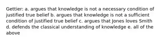 Gettier: a. argues that knowledge is not a necessary condition of justified true belief b. argues that knowledge is not a sufficient condition of justified true belief c. argues that Jones loves Smith d. defends the classical understanding of knowledge e. all of the above