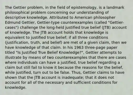 The Gettier problem, in the field of epistemology, is a landmark philosophical problem concerning our understanding of descriptive knowledge. Attributed to American philosopher Edmund Gettier, Gettier-type counterexamples (called "Gettier-cases") challenge the long-held justified true belief (JTB) account of knowledge. The JTB account holds that knowledge is equivalent to justified true belief; if all three conditions (justification, truth, and belief) are met of a given claim, then we have knowledge of that claim. In his 1963 three-page paper titled "Is Justified True Belief Knowledge?", Gettier attempts to illustrate by means of two counterexamples that there are cases where individuals can have a justified, true belief regarding a claim but still fail to know it because the reasons for the belief, while justified, turn out to be false. Thus, Gettier claims to have shown that the JTB account is inadequate; that it does not account for all of the necessary and sufficient conditions for knowledge.