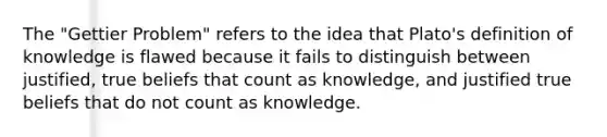 The "Gettier Problem" refers to the idea that Plato's definition of knowledge is flawed because it fails to distinguish between justified, true beliefs that count as knowledge, and justified true beliefs that do not count as knowledge.