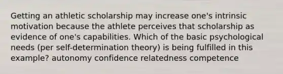 Getting an athletic scholarship may increase one's intrinsic motivation because the athlete perceives that scholarship as evidence of one's capabilities. Which of the basic psychological needs (per self-determination theory) is being fulfilled in this example? autonomy confidence relatedness competence