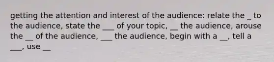 getting the attention and interest of the audience: relate the _ to the audience, state the ___ of your topic, __ the audience, arouse the __ of the audience, ___ the audience, begin with a __, tell a ___, use __