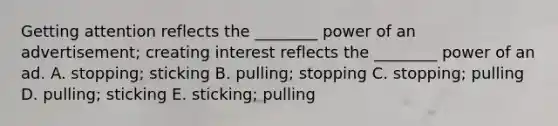 Getting attention reflects the ________ power of an advertisement; creating interest reflects the ________ power of an ad. A. stopping; sticking B. pulling; stopping C. stopping; pulling D. pulling; sticking E. sticking; pulling