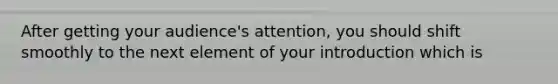 After getting your audience's attention, you should shift smoothly to the next element of your introduction which is