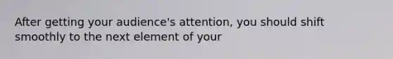 After getting your audience's attention, you should shift smoothly to the next element of your