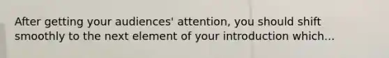 After getting your audiences' attention, you should shift smoothly to the next element of your introduction which...