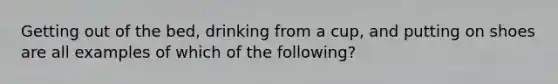 Getting out of the bed, drinking from a cup, and putting on shoes are all examples of which of the following?