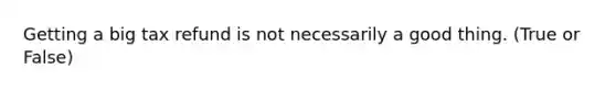 Getting a big tax refund is not necessarily a good thing. (True or False)