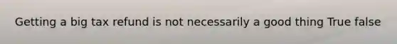 Getting a big tax refund is not necessarily a good thing True false