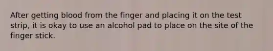 After getting blood from the finger and placing it on the test strip, it is okay to use an alcohol pad to place on the site of the finger stick.