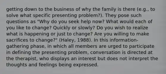 getting down to the business of why the family is there (e.g., to solve what specific presenting problem?). They pose such questions as "Why do you seek help now? What would each of you like to change? Quickly or slowly? Do you wish to realize what is happening or just to change? Are you willing to make sacrifices to change?" (Haley, 1988). In this information-gathering phase, in which all members are urged to participate in defining the presenting problem, conversation is directed at the therapist, who displays an interest but does not interpret the thoughts and feelings being expressed.