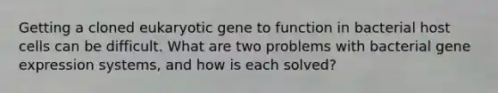 Getting a cloned eukaryotic gene to function in bacterial host cells can be difficult. What are two problems with bacterial gene expression systems, and how is each solved?