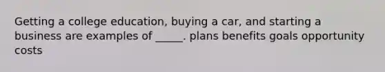 Getting a college education, buying a car, and starting a business are examples of _____. plans benefits goals opportunity costs