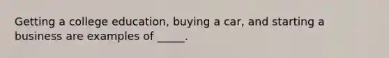 Getting a college education, buying a car, and starting a business are examples of _____.