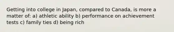 Getting into college in Japan, compared to Canada, is more a matter of: a) athletic ability b) performance on achievement tests c) family ties d) being rich