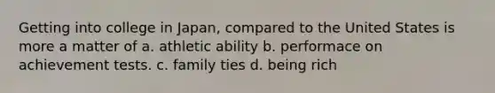 Getting into college in Japan, compared to the United States is more a matter of a. athletic ability b. performace on achievement tests. c. family ties d. being rich