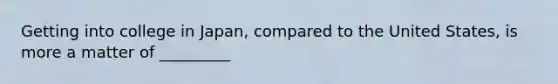 Getting into college in Japan, compared to the United States, is more a matter of _________