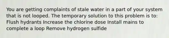 You are getting complaints of stale water in a part of your system that is not looped. The temporary solution to this problem is to: Flush hydrants Increase the chlorine dose Install mains to complete a loop Remove hydrogen sulfide