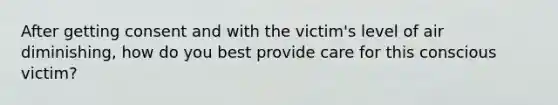 After getting consent and with the victim's level of air diminishing, how do you best provide care for this conscious victim?