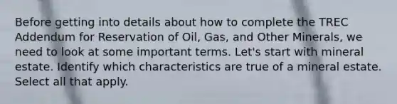 Before getting into details about how to complete the TREC Addendum for Reservation of Oil, Gas, and Other Minerals, we need to look at some important terms. Let's start with mineral estate. Identify which characteristics are true of a mineral estate. Select all that apply.