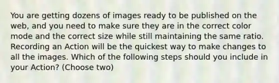 You are getting dozens of images ready to be published on the web, and you need to make sure they are in the correct color mode and the correct size while still maintaining the same ratio. Recording an Action will be the quickest way to make changes to all the images. Which of the following steps should you include in your Action? (Choose two)