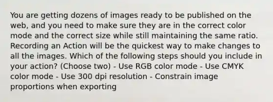 You are getting dozens of images ready to be published on the web, and you need to make sure they are in the correct color mode and the correct size while still maintaining the same ratio. Recording an Action will be the quickest way to make changes to all the images. Which of the following steps should you include in your action? (Choose two) - Use RGB color mode - Use CMYK color mode - Use 300 dpi resolution - Constrain image proportions when exporting