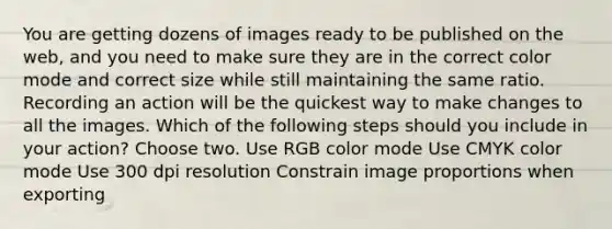 You are getting dozens of images ready to be published on the web, and you need to make sure they are in the correct color mode and correct size while still maintaining the same ratio. Recording an action will be the quickest way to make changes to all the images. Which of the following steps should you include in your action? Choose two. Use RGB color mode Use CMYK color mode Use 300 dpi resolution Constrain image proportions when exporting