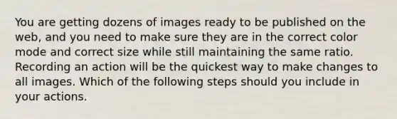 You are getting dozens of images ready to be published on the web, and you need to make sure they are in the correct color mode and correct size while still maintaining the same ratio. Recording an action will be the quickest way to make changes to all images. Which of the following steps should you include in your actions.