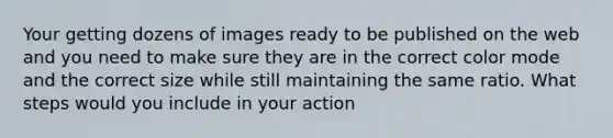 Your getting dozens of images ready to be published on the web and you need to make sure they are in the correct color mode and the correct size while still maintaining the same ratio. What steps would you include in your action