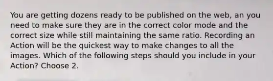 You are getting dozens ready to be published on the web, an you need to make sure they are in the correct color mode and the correct size while still maintaining the same ratio. Recording an Action will be the quickest way to make changes to all the images. Which of the following steps should you include in your Action? Choose 2.