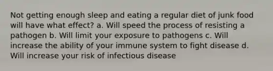 Not getting enough sleep and eating a regular diet of junk food will have what effect? a. Will speed the process of resisting a pathogen b. Will limit your exposure to pathogens c. Will increase the ability of your immune system to fight disease d. Will increase your risk of infectious disease