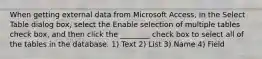 When getting external data from Microsoft Access, in the Select Table dialog box, select the Enable selection of multiple tables check box, and then click the ________ check box to select all of the tables in the database. 1) Text 2) List 3) Name 4) Field