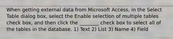 When getting external data from Microsoft Access, in the Select Table dialog box, select the Enable selection of multiple tables check box, and then click the ________ check box to select all of the tables in the database. 1) Text 2) List 3) Name 4) Field