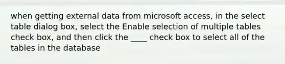 when getting external data from microsoft access, in the select table dialog box, select the Enable selection of multiple tables check box, and then click the ____ check box to select all of the tables in the database